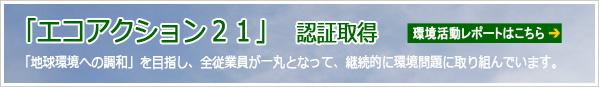 「エコアクション２１」認定取得 「地球環境への調和」を目指し、全従業員が一丸となって、継続的に環境問題に取り組んでいます。